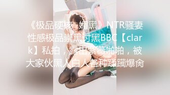 《极品硬核✿媚黑》NTR骚妻性感极品崇黑讨黑BBC【clark】私拍，露出紫薇啪啪，被大家伙黑人白人各种蹂躏爆肏