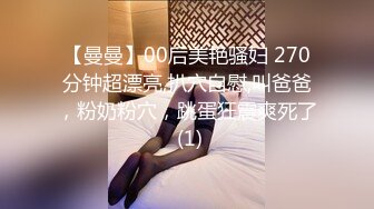 【曼曼】00后美艳骚妇 270分钟超漂亮,扒穴自慰,叫爸爸，粉奶粉穴，跳蛋狂震爽死了 (1)