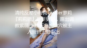 清纯反差小母狗Twitter萝莉『莉莉嗷』最新更新，露出调教紫薇 一线天白虎嫩穴被主人爸爸无套中出