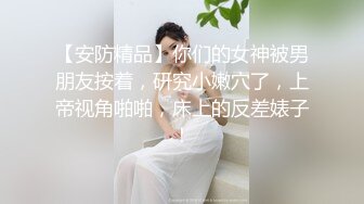 【安防精品】你们的女神被男朋友按着，研究小嫩穴了，上帝视角啪啪，床上的反差婊子！