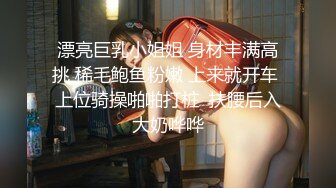 漂亮巨乳小姐姐 身材丰满高挑 稀毛鲍鱼粉嫩 上来就开车 上位骑操啪啪打桩  扶腰后入大奶哗哗