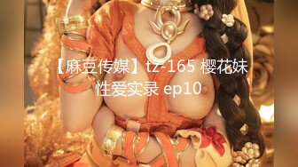 【麻豆传媒】tz-165 樱花妹性爱实录 ep10