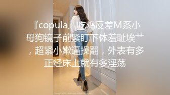 『copula』吃鸡反差M系小母狗镜子前紧盯下体羞耻埃艹，超紧小嫩逼操翻，外表有多正经床上就有多淫荡