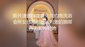 新片速递探花黄先生约炮洗浴会所女技师和她玩刺激的捆绑再无套内射她