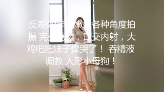 反差00年小嫩妹各种角度拍摄 完美露脸，口交内射，大鸡吧把妹子操哭了！ 吞精液 调教 人形小母狗！