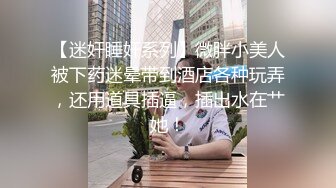 【迷奸睡奸系列】微胖小美人被下药迷晕带到酒店各种玩弄，还用道具插逼，插出水在艹她！