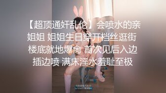 【超顶通奸乱伦】会喷水的亲姐姐 姐姐生日穿开档丝逛街 楼底就地爆肏 首次见后入边插边喷 满床淫水羞耻至极