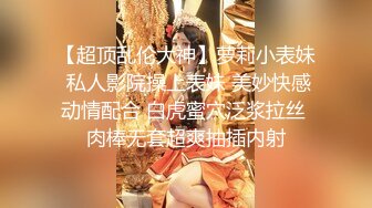 【超顶乱伦大神】萝莉小表妹 私人影院操上表妹 美妙快感动情配合 白虎蜜穴泛浆拉丝 肉棒无套超爽抽插内射