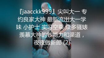 『jaacckk999』尖叫大一 专约良家大神 最新流出大一学妹 小护士 实习空乘 众多骚婊 羡慕大神的钞能力和渠道，夜夜做新郎 (2)