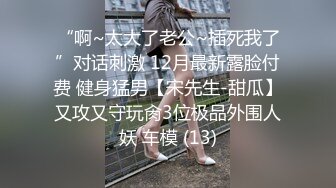 “啊~太大了老公~插死我了”对话刺激 12月最新露脸付费 健身猛男【宋先生-甜瓜】又攻又守玩肏3位极品外围人妖 车模 (13)