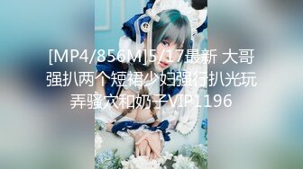 [MP4/856M]5/17最新 大哥强扒两个短裙少妇强行扒光玩弄骚穴和奶子VIP1196