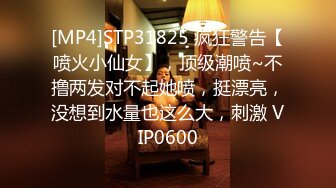 [MP4]STP31825 疯狂警告【喷火小仙女】，顶级潮喷~不撸两发对不起她喷，挺漂亮，没想到水量也这么大，刺激 VIP0600