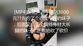 [MP4]探花尹志平酒店3000元??先约了个态度不好的妹子，后面又换了个模特身材大长腿的妹子，还跟她砍了砍价