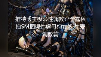 推特博主极限性调教??全露私拍SM捆绑性虐母狗女奴 性爱调教篇