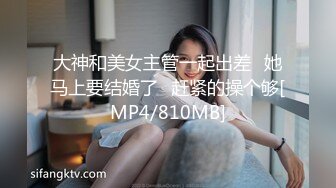 大神和美女主管一起出差⭐她马上要结婚了⭐赶紧的操个够[MP4/810MB]