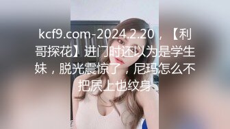 kcf9.com-2024.2.20，【利哥探花】进门时还以为是学生妹，脱光震惊了，尼玛怎么不把屄上也纹身