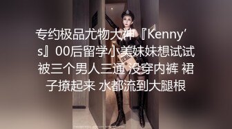 专约极品尤物大神『Kenny’s』00后留学小美妹妹想试试被三个男人三通 没穿内裤 裙子撩起来 水都流到大腿根