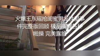 火爆王东瑶抢闺蜜男友性爱事件完整版回顾 极品丰臀各种啪操 完美露脸