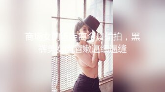 商场女厕近距离全景偷拍，黑裤美女肉唇嫩逼细逼缝