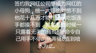 签约我网红公司想成为网红的小母狗，榜一大哥绝对想不到他花十几万才能约出来吃饭连手都摸不到，其实直播时候一只露着无毛的骚B还被命令自己用手不停的玩弄骚B直到喷水为止。