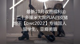 ⚫️⚫️最新10月收费福利④，二十多厘米大屌PUA白皮猪炮王【bwc2022】专搞国人留学生，亚裔美眉