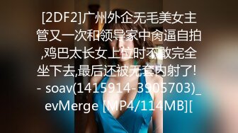 [2DF2]广州外企无毛美女主管又一次和领导家中肏逼自拍,鸡巴太长女上位时不敢完全坐下去,最后还被无套内射了! - soav(1415914-3905703)_evMerge [MP4/114MB][