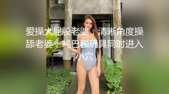 爱操大屁股老婆，清晰角度操舔老婆，鸡巴和玩具同时进入小穴