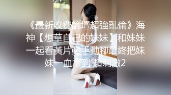 《最新收費論壇超強亂倫》海神【想草自己的妹妹】和妹妹一起看黃片動手動腳最終把妹妹一血拿到 超刺激2