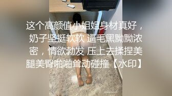 这个高颜值小姐姐身材真好，奶子坚挺软软 逼毛黑黝黝浓密，情欲勃发 压上去揉捏美腿美臀啪啪耸动碰撞【水印】