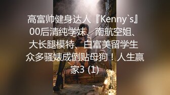 高富帅健身达人『Kenny`s』00后清纯学妹、南航空姐、大长腿模特、白富美留学生 众多骚婊成倒贴母狗！人生赢家3 (1)