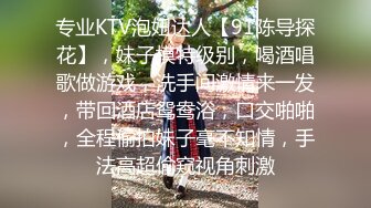 专业KTV泡妞达人【91陈导探花】，妹子模特级别，喝酒唱歌做游戏，洗手间激情来一发，带回酒店鸳鸯浴，口交啪啪，全程偷拍妹子毫不知情，手法高超偷窥视角刺激