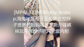 [MP4/ 333M]&nbsp;&nbsp;海角社区母子乱伦熟女控胖子贤惠的妈妈喝多了撕开骚裤袜玩不醒性感肥穴无套内射