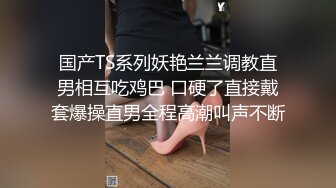 国产TS系列妖艳兰兰调教直男相互吃鸡巴 口硬了直接戴套爆操直男全程高潮叫声不断