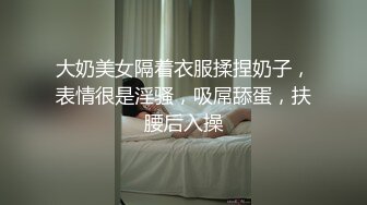 大奶美女隔着衣服揉捏奶子，表情很是淫骚，吸屌舔蛋，扶腰后入操