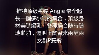 推特頂級名媛 Angie 最全超長一個多小時的集合，頂級身材美腿爆乳，各種場合随時随地啪啪，還叫上閨蜜來兩男兩女群P雙飛