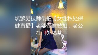 坑爹男技师偷拍【女性私处保健直播】老婆保健被扣，老公在门外喝茶