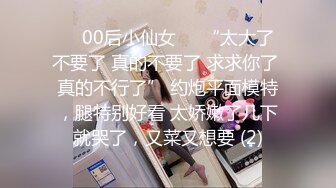 ❤️00后小仙女❤️“太大了 不要了 真的不要了 求求你了 真的不行了” 约炮平面模特，腿特别好看 太娇嫩了几下就哭了，又菜又想要 (2)