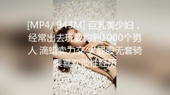 [MP4/ 943M] 巨乳美少妇，经常出去玩要约到1000个男人 滴蜡卖力交 大屁股无套骑乘喜欢谈性经历