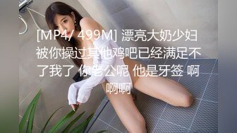 [MP4/ 499M] 漂亮大奶少妇 被你操过其他鸡吧已经满足不了我了 你老公呢 他是牙签 啊啊啊