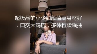 超极品的小少妇颜值高身材好，口交大鸡巴，多体位蹂躏抽插