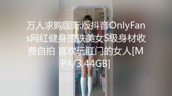 万人求购国际版抖音OnlyFans网红健身撸铁美女S级身材收费自拍 喜欢玩肛门的女人[MP4/3.44GB]