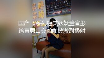 国产TS系列绝美妖妖董宣彤给直男口交啪啪被激烈操射