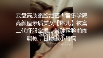 云盘高质露脸泄密！音乐学院高颜值素质美女【琳儿】被富二代征服拿捏，各种露脸啪啪调教，甘愿做小母狗