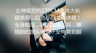 女神级别的170CM高挑大长腿美眉，白色小仙女连体裙！全身敏感，玩的抽搐发抖，爆插她的馒头嫩逼！女神爽到翻白眼