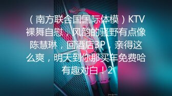 （南方联合国国际体模）KTV裸舞自慰，风韵的骚野有点像陈慧琳，回酒店3P，亲得这么爽，明天到你那买车免费哈 有趣对白！2