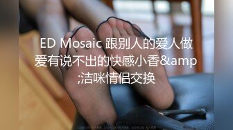 ED Mosaic 跟别人的爱人做爱有说不出的快感小香&amp;洁咪情侣交换