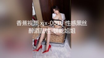 香蕉视频 xjx-0016 性感黑丝醉酒乱性-饼乾姐姐