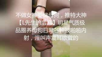 不做女神要做母狗，推特大神【L先生的后宫】明星气质极品圈养母狗日常各种被啪啪内射，淫叫声震耳欲聋的