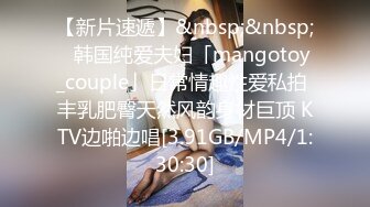 【新片速遞】&nbsp;&nbsp;✨韩国纯爱夫妇「mangotoy_couple」日常情趣性爱私拍 丰乳肥臀天然风韵身材巨顶 KTV边啪边唱[3.91GB/MP4/1:30:30]