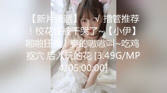 【新片速遞】❤️√ 撸管推荐！校花快被干哭了~【小伊】啪啪狂操！爽的嗷嗷叫~吃鸡 抠穴 后入玩的花 [3.49G/MP4/05:00:00]